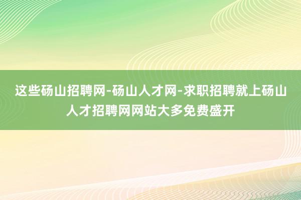 这些砀山招聘网-砀山人才网-求职招聘就上砀山人才招聘网网站大多免费盛开